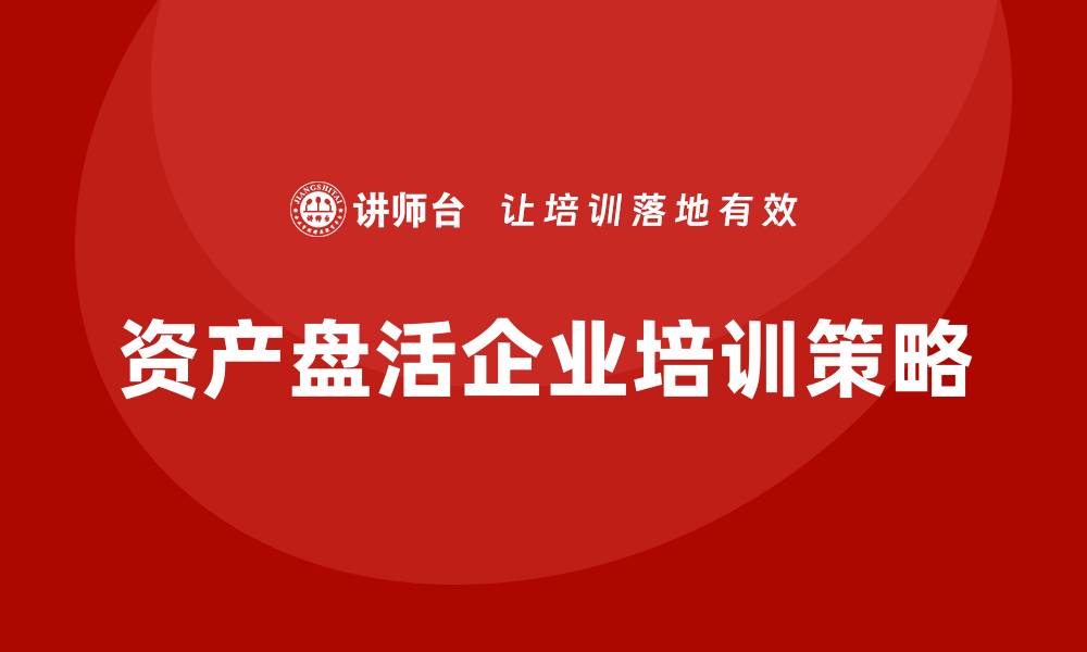 文章推进资产盘活企业培训，提升企业竞争力的关键策略的缩略图