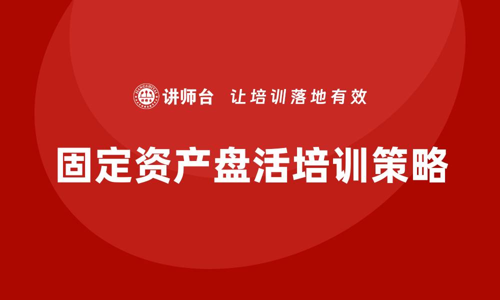 文章提升固定资产盘活措施的企业培训策略解析的缩略图