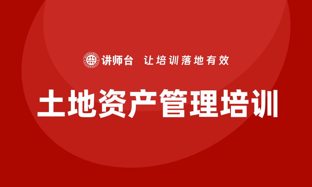 文章土地资产盘活企业培训课程提升管理效率与收益的缩略图