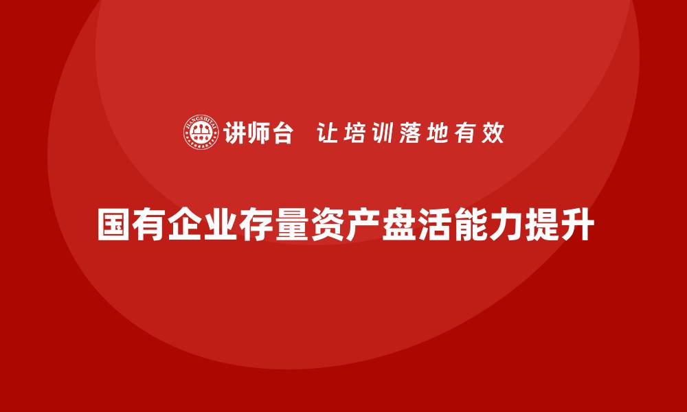 文章提升国有企业存量资产盘活能力的培训课程解析的缩略图