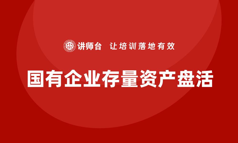 文章国有企业存量资产盘活企业培训课程全面解析的缩略图