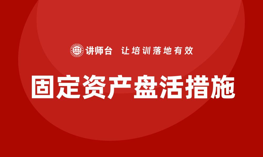 文章固定资产盘活措施企业培训课程全解析与实践分享的缩略图