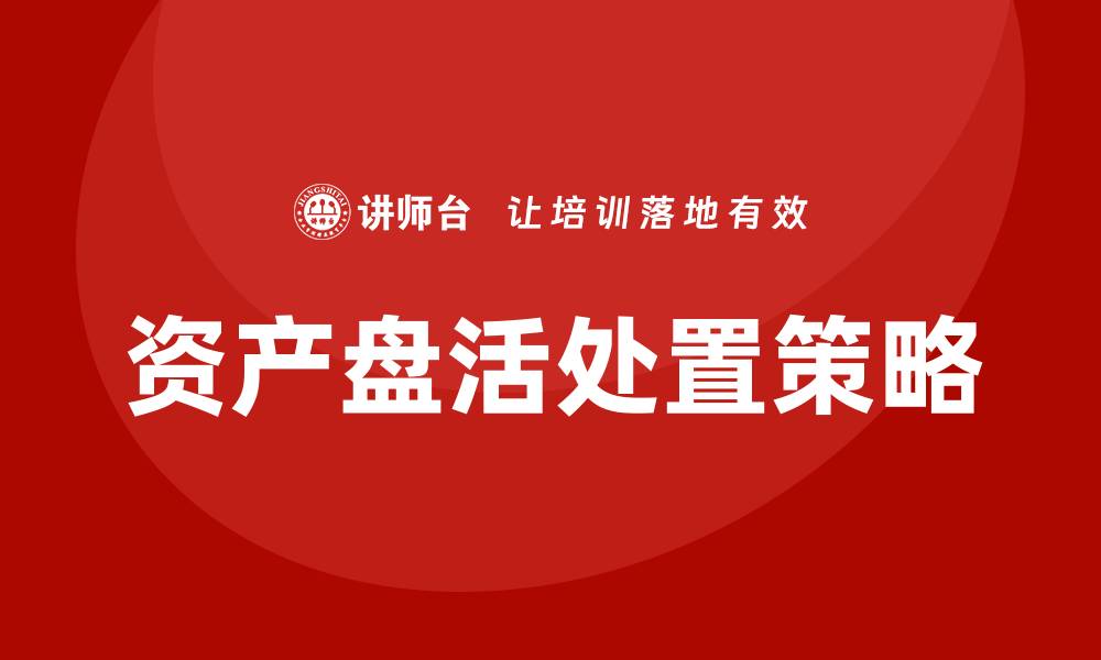 文章资产盘活处置企业培训课程助力企业高效运营的缩略图