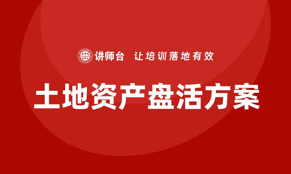 文章土地资产盘活方案企业内训课提升企业价值与效益的缩略图