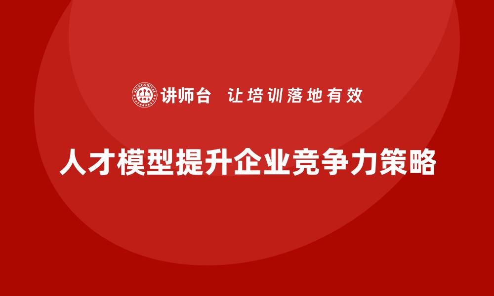 人才模型提升企业竞争力策略