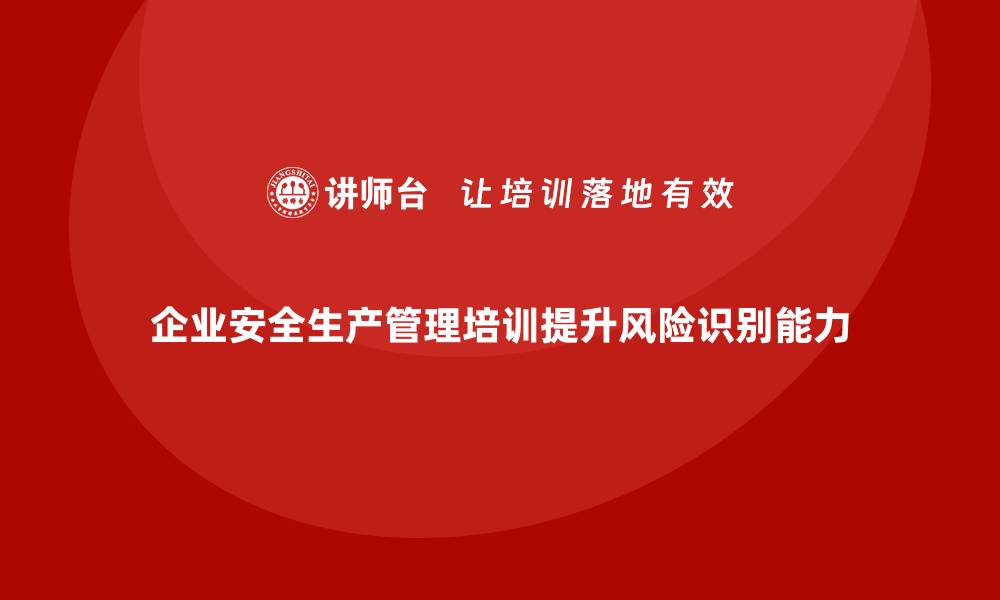 企业安全生产管理培训提升风险识别能力